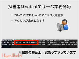 担当者はnetcatでサーバ業務開始
• ついでにTCPdumpでアクセス元を監視
• アクセスが来ました！？
62
※撮影の都合上、8080でやっています
 
