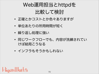 Web運用担当とhttpdを
比較して検討
• 正確とかコストとか色々ありますが
• 単位あたりの所用時間が短く
• 繰り返し処理に強い
• 同じワークフローでも、内容が洗練されてい
けば結局こうなる
• インフラもそうかもしれない
70
 