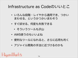 Infrastructure as Codeのいいとこ
• いろんな段階・レイヤから適用でき、つかい
まわせる、というかつかいまわそう
• すぐ試せる、何度も失敗できる
• そういうツールも沢山
• AWS使うのもいいよね
• 便利なツールになれると、さらに応用も利く
• アジャイル開発の手法に近づけるのかも
74
 