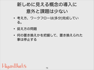 新しめに見える概念の導入に
意外と課題は少ない
• 考え方、ワークフローは(多分)完成してい
る。
• 捉え方の問題
• 何の置き換えかを把握して、置き換えられた
事は停止する
76
 