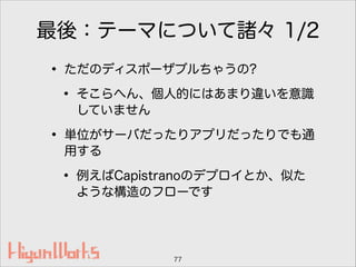 最後：テーマについて諸々 1/2
• ただのディスポーザブルちゃうの?
• そこらへん、個人的にはあまり違いを意識
していません
• 単位がサーバだったりアプリだったりでも通
用する
• 例えばCapistranoのデプロイとか、似た
ような構造のフローです
77
 