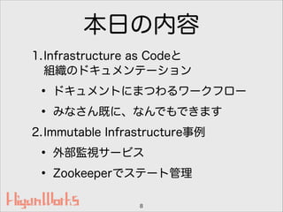 本日の内容
1.Infrastructure as Codeと 
組織のドキュメンテーション
• ドキュメントにまつわるワークフロー
• みなさん既に、なんでもできます
2.Immutable Infrastructure事例
• 外部監視サービス
• Zookeeperでステート管理
8
 