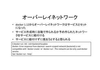 •  docker	1.12
	
• 
	
• 
$	docker	run	-itd	--net=backend	busybox	
docker:	Error	response	from	daemon:	swarm-scoped	network	(backend)	is	not	
compacble	with	`docker	create`	or	`docker	run`.	This	network	can	be	only	used	docker	
service.	
See	'docker	run	--help'.
 