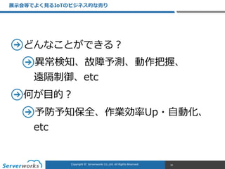 CONFIDENTIALCopyright	
  ©	
  	
  Serverworks	
  Co.,Ltd.	
  All	
  Rights	
  Reserved.	
  Copyright	
  ©	
  	
  Serverworks	
  Co.,Ltd.	
  All	
  Rights	
  Reserved.	
  
どんなことができる？  
異異常検知、故障予測、動作把握、 
遠隔制御、etc  
何が⽬目的？  
予防予知保全、作業効率率率Up・⾃自動化、
etc
展⽰示会等でよく⾒見見るIoTのビジネス的な売り
18
 