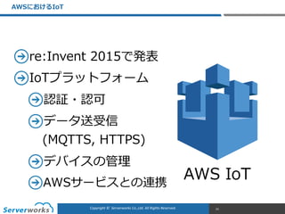 CONFIDENTIALCopyright	
  ©	
  	
  Serverworks	
  Co.,Ltd.	
  All	
  Rights	
  Reserved.	
  Copyright	
  ©	
  	
  Serverworks	
  Co.,Ltd.	
  All	
  Rights	
  Reserved.	
  
re:Invent  2015で発表  
IoTプラットフォーム  
認証・認可  
データ送受信 
(MQTTS,  HTTPS)  
デバイスの管理理  
AWSサービスとの連携
AWSにおけるIoT
21
AWS  IoT
 