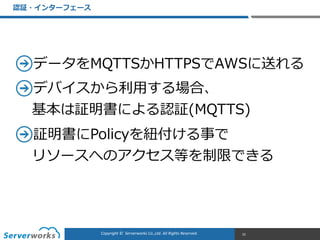 CONFIDENTIALCopyright	
  ©	
  	
  Serverworks	
  Co.,Ltd.	
  All	
  Rights	
  Reserved.	
  Copyright	
  ©	
  	
  Serverworks	
  Co.,Ltd.	
  All	
  Rights	
  Reserved.	
  
データをMQTTSかHTTPSでAWSに送れる  
デバイスから利利⽤用する場合、 
基本は証明書による認証(MQTTS)  
証明書にPolicyを紐紐付ける事で 
リソースへのアクセス等を制限できる
認証・インターフェース
25
 