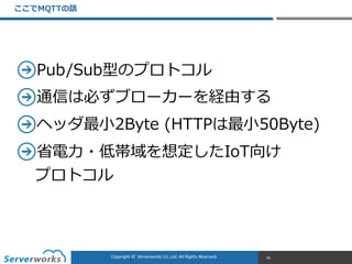 CONFIDENTIALCopyright	
  ©	
  	
  Serverworks	
  Co.,Ltd.	
  All	
  Rights	
  Reserved.	
  Copyright	
  ©	
  	
  Serverworks	
  Co.,Ltd.	
  All	
  Rights	
  Reserved.	
  
Pub/Sub型のプロトコル  
通信は必ずブローカーを経由する  
ヘッダ最⼩小2Byte  (HTTPは最⼩小50Byte)  
省省電⼒力力・低帯域を想定したIoT向け 
プロトコル
ここでMQTTの話
26
 