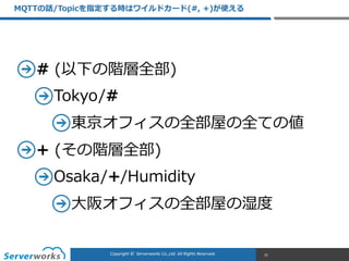 CONFIDENTIALCopyright	
  ©	
  	
  Serverworks	
  Co.,Ltd.	
  All	
  Rights	
  Reserved.	
  Copyright	
  ©	
  	
  Serverworks	
  Co.,Ltd.	
  All	
  Rights	
  Reserved.	
  
#  (以下の階層全部)    
Tokyo/#  
東京オフィスの全部屋の全ての値  
+  (その階層全部)  
Osaka/+/Humidity  
⼤大阪オフィスの全部屋の湿度度
MQTTの話/Topicを指定する時はワイルドカード(#,  +)が使える
31
 