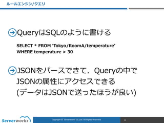 CONFIDENTIALCopyright	
  ©	
  	
  Serverworks	
  Co.,Ltd.	
  All	
  Rights	
  Reserved.	
  Copyright	
  ©	
  	
  Serverworks	
  Co.,Ltd.	
  All	
  Rights	
  Reserved.	
  
QueryはSQLのように書ける  
JSONをパースできて、Queryの中で
JSONの属性にアクセスできる 
(データはJSONで送ったほうが良良い)
ルールエンジン/クエリ
35
SELECT  *  FROM  ʻ‘Tokyo/RoomA/temperatureʼ’  
WHERE  temperature  >  30
 
