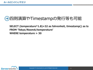 CONFIDENTIALCopyright	
  ©	
  	
  Serverworks	
  Co.,Ltd.	
  All	
  Rights	
  Reserved.	
  Copyright	
  ©	
  	
  Serverworks	
  Co.,Ltd.	
  All	
  Rights	
  Reserved.	
  
四則演算やTimestampの発⾏行行等も可能
ルールエンジン/クエリ
37
SELECT  (temperature*1.8)+32  as  fahrenheit,  timestamp()  as  ts  
FROM  ʻ‘Tokyo/RoomA/temperatureʼ’  
WHERE  temperature  >  30
 