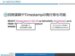 CONFIDENTIALCopyright	
  ©	
  	
  Serverworks	
  Co.,Ltd.	
  All	
  Rights	
  Reserved.	
  Copyright	
  ©	
  	
  Serverworks	
  Co.,Ltd.	
  All	
  Rights	
  Reserved.	
  
四則演算やTimestampの発⾏行行等も可能
ルールエンジン/クエリ
38
SELECT  (temperature*1.8)+32  as  fahrenheit,  timestamp()  as  ts  
FROM  ʻ‘Tokyo/RoomA/temperatureʼ’  
WHERE  temperature  >  30
数式を書いて  
摂⽒氏を華⽒氏に変換
タイムスタンプを発⾏行行  
(ミリ秒表記のUnixtime)
 