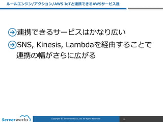CONFIDENTIALCopyright	
  ©	
  	
  Serverworks	
  Co.,Ltd.	
  All	
  Rights	
  Reserved.	
  Copyright	
  ©	
  	
  Serverworks	
  Co.,Ltd.	
  All	
  Rights	
  Reserved.	
  
連携できるサービスはかなり広い  
SNS,  Kinesis,  Lambdaを経由することで
連携の幅がさらに広がる
ルールエンジン/アクション/AWS  IoTと連携できるAWSサービス達
43
 