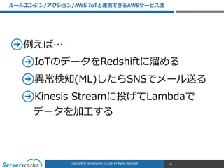CONFIDENTIALCopyright	
  ©	
  	
  Serverworks	
  Co.,Ltd.	
  All	
  Rights	
  Reserved.	
  Copyright	
  ©	
  	
  Serverworks	
  Co.,Ltd.	
  All	
  Rights	
  Reserved.	
  
例例えば…  
IoTのデータをRedshiftに溜溜める  
異異常検知(ML)したらSNSでメール送る  
Kinesis  Streamに投げてLambdaで 
データを加⼯工する
ルールエンジン/アクション/AWS  IoTと連携できるAWSサービス達
44
 