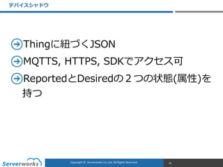 CONFIDENTIALCopyright	
  ©	
  	
  Serverworks	
  Co.,Ltd.	
  All	
  Rights	
  Reserved.	
  Copyright	
  ©	
  	
  Serverworks	
  Co.,Ltd.	
  All	
  Rights	
  Reserved.	
  
Thingに紐紐づくJSON  
MQTTS,  HTTPS,  SDKでアクセス可  
ReportedとDesiredの２つの状態(属性)を
持つ
デバイスシャドウ
48
 