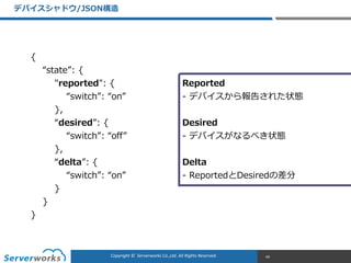 CONFIDENTIALCopyright	
  ©	
  	
  Serverworks	
  Co.,Ltd.	
  All	
  Rights	
  Reserved.	
  Copyright	
  ©	
  	
  Serverworks	
  Co.,Ltd.	
  All	
  Rights	
  Reserved.	
  
デバイスシャドウ/JSON構造
49
{  
        “state”:  {  
                "reported":  {  
                        “switch”:  “on”  
                },  
                “desired”:  {  
                        “switch”:  “off”  
                },  
                “delta”:  {  
                        “switch”:  “on”  
                }  
        }  
}
Reported  
-‐‑‒ デバイスから報告された状態  
Desired  
-‐‑‒ デバイスがなるべき状態  
Delta  
-‐‑‒  ReportedとDesiredの差分
 