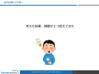 CONFIDENTIALCopyright	
  ©	
  	
  Serverworks	
  Co.,Ltd.	
  All	
  Rights	
  Reserved.	
  Copyright	
  ©	
  	
  Serverworks	
  Co.,Ltd.	
  All	
  Rights	
  Reserved.	
  
IoTとはいっても…
61
考えた結果、課題が２つ⾒見見えてきた
 