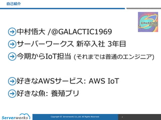 CONFIDENTIALCopyright	
  ©	
  	
  Serverworks	
  Co.,Ltd.	
  All	
  Rights	
  Reserved.	
  Copyright	
  ©	
  	
  Serverworks	
  Co.,Ltd.	
  All	
  Rights	
  Reserved.	
  
中村悟⼤大  /@GALACTIC1969  
サーバーワークス  新卒⼊入社  3年年⽬目  
今期からIoT担当  (それまでは普通のエンジニア)  
好きなAWSサービス:  AWS  IoT  
好きな⿂魚:  養殖ブリ
⾃自⼰己紹介
7
 