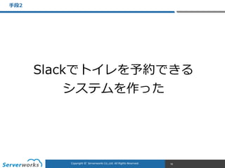 CONFIDENTIALCopyright	
  ©	
  	
  Serverworks	
  Co.,Ltd.	
  All	
  Rights	
  Reserved.	
  Copyright	
  ©	
  	
  Serverworks	
  Co.,Ltd.	
  All	
  Rights	
  Reserved.	
  
⼿手段2
78
Slackでトイレを予約できる  
システムを作った
 
