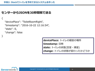 CONFIDENTIALCopyright	
  ©	
  	
  Serverworks	
  Co.,Ltd.	
  All	
  Rights	
  Reserved.	
  Copyright	
  ©	
  	
  Serverworks	
  Co.,Ltd.	
  All	
  Rights	
  Reserved.	
  
⼿手段2:  Slackでトイレを予約できるシステムを作った
83
{  
        “devicePlace":  "ToiletRoomRight",  
        "timestamp":  "2016-‐‑‒10-‐‑‒22  12:16:54",  
        "state":  0,  
        "change":  false  
}
devicePlace:  トイレの個室の場所  
timestamp:  ⽇日時  
state:  トイレの状態(空室・満室)  
change:  トイレの状態が変わったかどうか
センサーからJSONを30秒間隔で送る
 