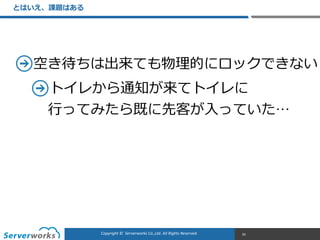 CONFIDENTIALCopyright	
  ©	
  	
  Serverworks	
  Co.,Ltd.	
  All	
  Rights	
  Reserved.	
  Copyright	
  ©	
  	
  Serverworks	
  Co.,Ltd.	
  All	
  Rights	
  Reserved.	
  
とはいえ、課題はある
95
空き待ちは出来ても物理理的にロックできない  
トイレから通知が来てトイレに 
⾏行行ってみたら既に先客が⼊入っていた…
 