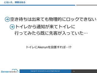 CONFIDENTIALCopyright	
  ©	
  	
  Serverworks	
  Co.,Ltd.	
  All	
  Rights	
  Reserved.	
  Copyright	
  ©	
  	
  Serverworks	
  Co.,Ltd.	
  All	
  Rights	
  Reserved.	
  
とはいえ、課題はある
96
空き待ちは出来ても物理理的にロックできない  
トイレから通知が来てトイレに 
⾏行行ってみたら既に先客が⼊入っていた…
トイレにAkerunを設置すれば…!?
 