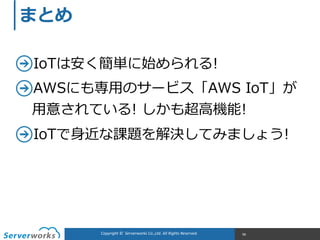 Copyright	
  ©	
  	
  Serverworks	
  Co.,Ltd.	
  All	
  Rights	
  Reserved.	
   98
まとめ
IoTは安く簡単に始められる!  
AWSにも専⽤用のサービス「AWS  IoT」が 
⽤用意されている!  しかも超⾼高機能!  
IoTで⾝身近な課題を解決してみましょう!
 