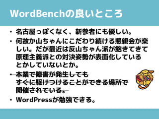 WordBenchの良いところ
• 名古屋っぽくなく、新参者にも優しい。
• 何故か山ちゃんにこだわり続ける懇親会が楽
しい。だが最近は反山ちゃん派が飽きてきて
原理主義派との対決姿勢が表面化している
とかしていないとか。
• 本業で障害が発生しても
すぐに駆けつけることができる場所で
開催されている。
• WordPressが勉強できる。
 