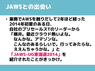 JAWSとの出会い
• 業務でAWSを触りだして2年ほど経った
2014年初夏のある日、
自社のプリセールスTのリーダーから
「横井。最近クラウド熱いよな。
なんかな。アマゾンな。
こんなのあるらしいで。行ってみたらな。
ええんちゃうかな。」と
「JAWS-UG東海道2014」を
紹介されたことがきっかけ。
 