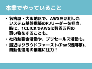 本業でやっていること
• 名古屋・大阪地区で、AWSを活用した
システム基盤構築のPJリーダーを担当。
時に、1CLICKでAWSに数百万円の
買い物をすることも。
• 社内勉強会活動や、プリセールス活動も。
• 最近はクラウドファースト(PaaS活用等)、
自動化適用の推進に注力！
 