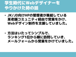 学生時代にWebデザイナーを
やりかけた時の話
• JK/JD向けHPの管理者が集結している
某老舗コミュニティ経由で営業をかけ、
Webデザイン制作を支援していました。
• 方法はいたってシンプルで、
ランキング1位から順に訪問していき、
メールフォームから営業をかけていました。
 