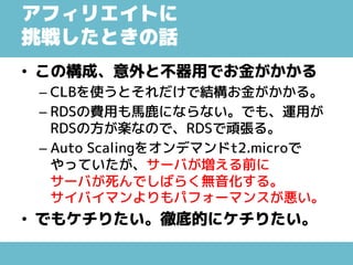 アフィリエイトに
挑戦したときの話
• この構成、意外と不器用でお金がかかる
– CLBを使うとそれだけで結構お金がかかる。
– RDSの費用も馬鹿にならない。でも、運用が
RDSの方が楽なので、RDSで頑張る。
– Auto Scalingをオンデマンドt2.microで
やっていたが、サーバが増える前に
サーバが死んでしばらく無音化する。
サイバイマンよりもパフォーマンスが悪い。
• でもケチりたい。徹底的にケチりたい。
 
