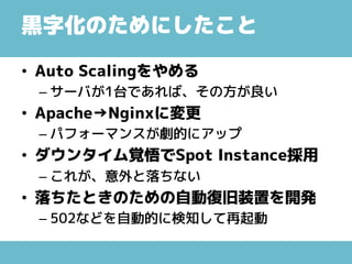黒字化のためにしたこと
• Auto Scalingをやめる
– サーバが1台であれば、その方が良い
• Apache→Nginxに変更
– パフォーマンスが劇的にアップ
• ダウンタイム覚悟でSpot Instance採用
– これが、意外と落ちない
• 落ちたときのための自動復旧装置を開発
– 502などを自動的に検知して再起動
 