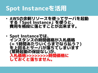 Spot Instanceを活用
• AWSの余剰リソースを使ってサーバを起動
する「Spot Instance」を使うと、
費用を格段に落とすことが出来ます。
• Spot Instanceでは、
インスタンスの時間価格が入札価格
(= 1時間あたりいくらまでなら払う？)
を上回るとサーバが落ちてしまいます
(常時起動の保証なし)が、
入札価格>>>>>>>>時間価格に
しておくと落ちません。
 