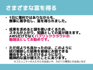 さまざまな富を得る
• 1日に薄利ではありながらも、
無事に黒字化し、富を得られました。
• 成果を求めると頭を使いまくるため、
スキルが上がり、知識としての富が増えます。
AWSだけでなくパプリッククラウドの
勉強法としてお勧めです。
• ただ何よりも良かったのは、このように
試行錯誤した結果を皆様にお話できる
機会を多くいただけるようになり、
精神的な富が増えたことにあります。
※コミュニティの人たちとの出会いや、カピバラ軍団との出会いなど
 