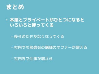 まとめ
• 本業とプライベートがひとつになると
いろいろと捗ってくる
– 後ろめたさがなくなってくる
– 社内でも勉強会の講師のオファーが増える
– 社内外で仕事が増える
 