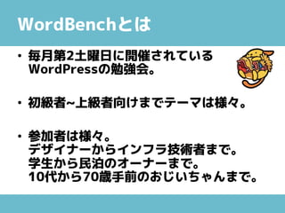 WordBenchとは
• 毎月第2土曜日に開催されている
WordPressの勉強会。
• 初級者~上級者向けまでテーマは様々。
• 参加者は様々。
デザイナーからインフラ技術者まで。
学生から民泊のオーナーまで。
10代から70歳手前のおじいちゃんまで。
 