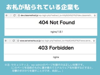 お札が貼られている企業も
※注: セキュリティ上、wp-adminのページを隠すのは正しい対策です。
(このページを自前のものに置き換えてミドルウェア名を隠すなどすると、
攻撃の手がかりを隠すことができ、尚良し。)
 