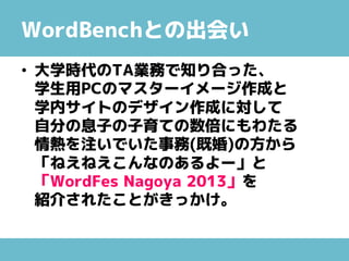 WordBenchとの出会い
• 大学時代のTA業務で知り合った、
学生用PCのマスターイメージ作成と
学内サイトのデザイン作成に対して
自分の息子の子育ての数倍にもわたる
情熱を注いでいた事務(既婚)の方から
「ねえねえこんなのあるよー」と
「WordFes Nagoya 2013」を
紹介されたことがきっかけ。
 