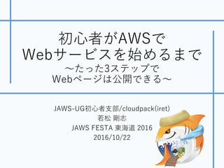 初⼼者がAWSで
Webサービスを始めるまで
〜たった3ステップで
Webページは公開できる〜
JAWS-UG初⼼者⽀部/cloudpack(iret)
若松 剛志
JAWS FESTA 東海道 2016
2016/10/22
 