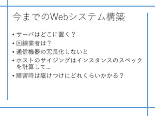 今までのWebシステム構築
• サーバはどこに置く？
• 回線業者は？
• 通信機器の冗⻑化しないと
• ホストのサイジングはインスタンスのスペック
を計算して...
• 障害時は駆けつけにどれくらいかかる？
 