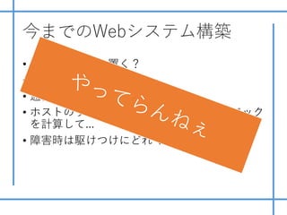 今までのWebシステム構築
• サーバはどこに置く？
• 回線業者は？
• 通信機器の冗⻑化しないと
• ホストのサイジングはインスタンスのスペック
を計算して...
• 障害時は駆けつけにどれくらいかかる？
 