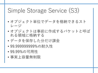 Simple Storage Service (S3)
• オブジェクト単位でデータを格納できるスト
レージ
• オブジェクトは事前に作成するバケットと呼ば
れる領域に格納する
• データを保存した分だけ課⾦
• 99.999999999%の耐久性
• 99.99%の可⽤性
• 事実上容量無制限
 