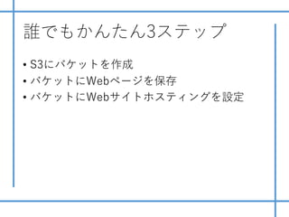 誰でもかんたん3ステップ
• S3にバケットを作成
• バケットにWebページを保存
• バケットにWebサイトホスティングを設定
 