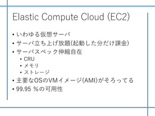 Elastic Compute Cloud (EC2)
• いわゆる仮想サーバ
• サーバ⽴ち上げ放題(起動した分だけ課⾦)
• サーバスペック伸縮⾃在
• CRU
• メモリ
• ストレージ
• 主要なOSのVMイメージ(AMI)がそろってる
• 99.95 ％の可⽤性
 