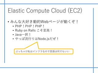 Elastic Compute Cloud (EC2)
• みんな⼤好き動的Webページが動くぞ！
• PHP！PHP！PHP！
• Ruby on Ralls こそ⾄⾼！
• Java⼀択！
• やっぱ流⾏りはNode.jsだぜ！
ぶっちゃけ私はインフラなので⾔語は何でもいい
 