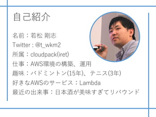 ⾃⼰紹介
名前：若松 剛志
Twitter : @t_wkm2
所属：cloudpack(iret)
仕事：AWS環境の構築、運⽤
趣味：バドミントン(15年)、テニス(3年)
好きなAWSのサービス：Lambda
最近の出来事：⽇本酒が美味す...