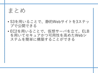まとめ
• S3を⽤いることで、静的Webサイトを3ステッ
プで公開できる
• EC2を⽤いることで、仮想サーバを⽴て、ELB
を⽤いてセキュアかつ可⽤性を⾼めたWebシ
ステムを簡単に構築することができる
 