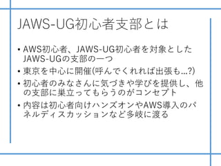 JAWS-UG初⼼者⽀部とは
• AWS初⼼者、JAWS-UG初⼼者を対象とした
JAWS-UGの⽀部の⼀つ
• 東京を中⼼に開催(呼んでくれれば出張も...?)
• 初⼼者のみなさんに気づきや学びを提供し、他
の⽀部に巣⽴ってもらうのがコンセプト
• 内容は初⼼者向けハンズオンやAWS導⼊のパ
ネルディスカッションなど多岐に渡る
 