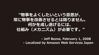 “物事をよくしたいという意思が、
常に物事を改善させるとは限りません。
何かを成し遂げるには、
仕組み（メカニズム）が必要です。”
- Jeff Bezos, February 1, 2008
- Localized by Amazon Web Services Japan
 