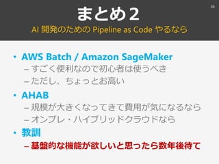 まとめ２
AI 開発のための Pipeline as Code やるなら
• AWS Batch / Amazon SageMaker
– すごく便利なので初心者は使うべき
– ただし、ちょっとお高い
• AHAB
– 規模が大きくなってきて費...